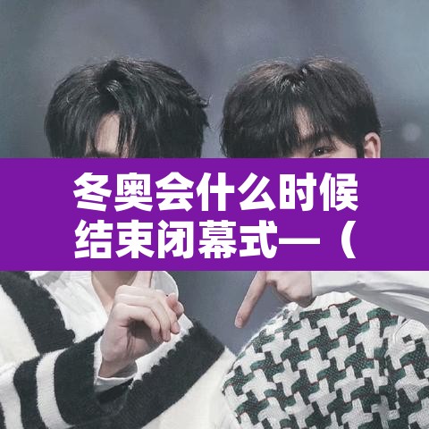 冬奥会什么时候结束闭幕式—（冬奥会多久结束）