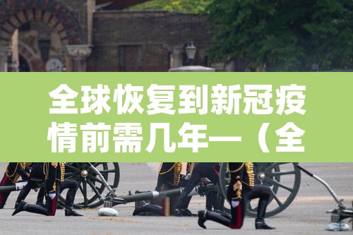 全球恢复到新冠疫情前需几年—（全球新冠疫情还要多久才能结束）