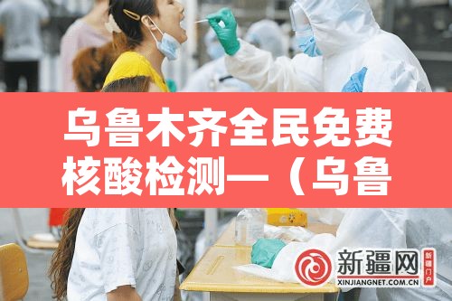 乌鲁木齐全民免费核酸检测—（乌鲁木齐全民免费核酸检测点）