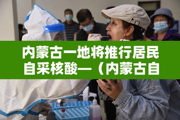内蒙古一地将推行居民自采核酸—(内蒙古自治区核酸检测收费标准)
