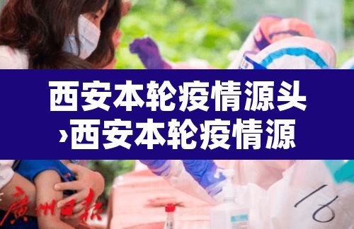 西安本轮疫情源头›西安本轮疫情源头确定
