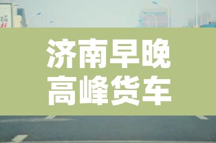 济南早晚高峰货车限行:济南货车几点可以进市区 济南早晚高峰货车限行:济南货车几点可以进市区