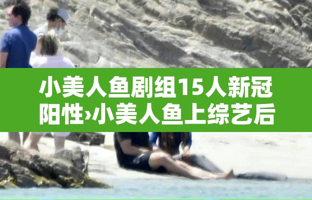 小美人鱼剧组15人新冠阳性›小美人鱼上综艺后爆红了
