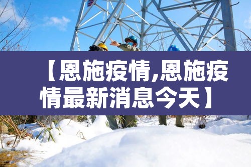 【恩施疫情,恩施疫情最新消息今天】 【恩施疫情,恩施疫情最新消息今天】