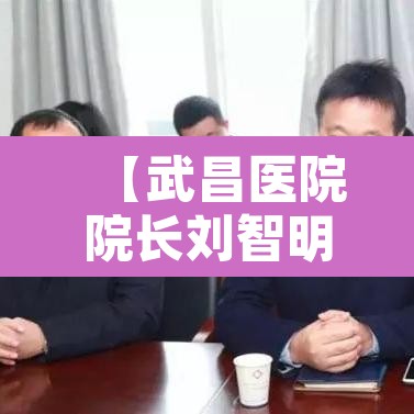 【武昌医院院长刘智明·武昌医院 院长】