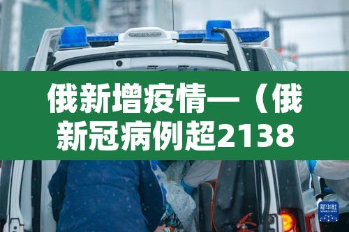 俄新增疫情—（俄新冠病例超2138万）