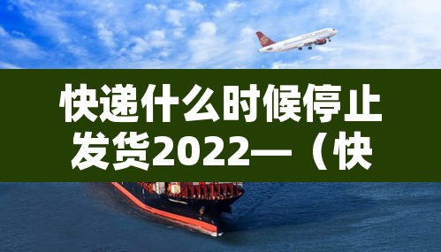 快递什么时候停止发货2022—（快递什么时候停止发货2022年11月）