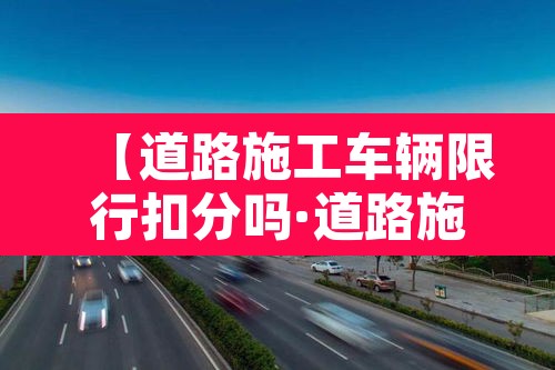【道路施工车辆限行扣分吗·道路施工车辆限行扣分吗怎么处理】