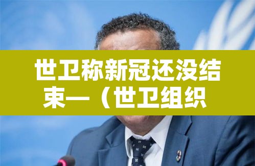 世卫称新冠还没结束—(世卫组织 新冠结束) 世卫称新冠还没结束—(世卫组织 新冠结束)