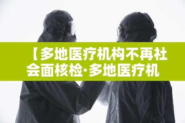 【多地医疗机构不再社会面核检·多地医疗机构不再提供社会面核检】 【多地医疗机构不再社会面核检·多地医疗机构不再提供社会面核检】
