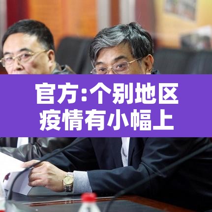 官方:个别地区疫情有小幅上升迹象—(个别地区疫情反弹) 官方:个别地区疫情有小幅上升迹象—(个别地区疫情反弹)