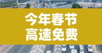 今年春节高速免费从几号到几号:今年春节高速免费时间到什么时候结束 今年春节高速免费从几号到几号:今年春节高速免费时间到什么时候结束