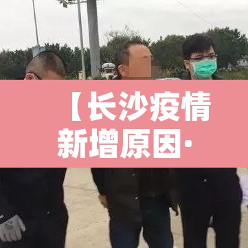 【长沙疫情新增原因·长沙疫情新增原因最新消息】 【长沙疫情新增原因·长沙疫情新增原因最新消息】