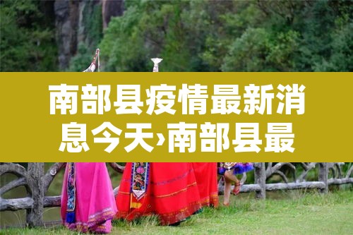 南部县疫情最新消息今天›南部县最新疫情防控公告 南部县疫情最新消息今天›南部县最新疫情防控公告