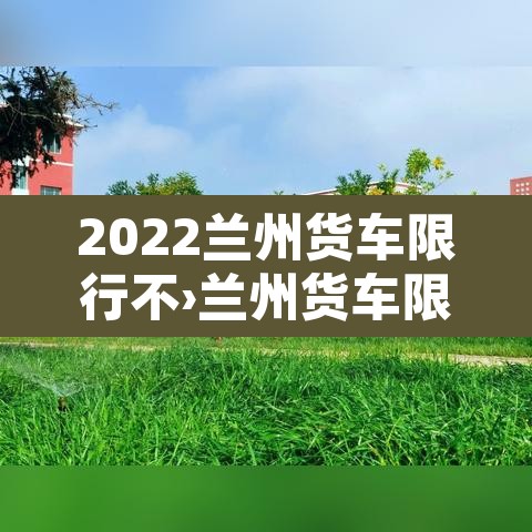 2022兰州货车限行不›兰州货车限行规定时间