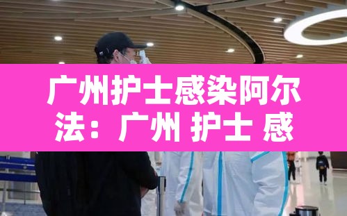 广州护士感染阿尔法:广州 护士 感染 广州护士感染阿尔法:广州 护士 感染