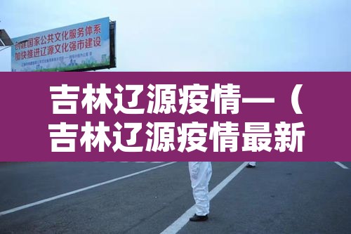吉林辽源疫情—(吉林辽源疫情最新消息)