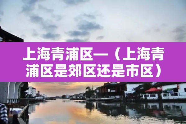 上海青浦区—（上海青浦区是郊区还是市区）