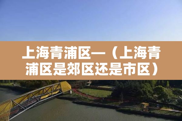 上海青浦区—（上海青浦区是郊区还是市区）