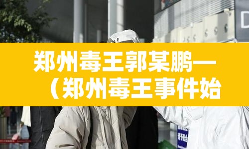 郑州毒王郭某鹏—(郑州毒王事件始末) 郑州毒王郭某鹏—(郑州毒王事件始末)