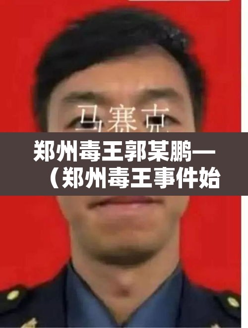 郑州毒王郭某鹏—(郑州毒王事件始末) 郑州毒王郭某鹏—(郑州毒王事件始末)