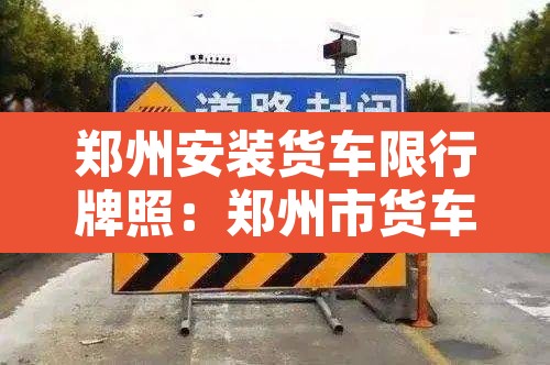 郑州安装货车限行牌照:郑州市货车限号吗 郑州安装货车限行牌照:郑州市货车限号吗
