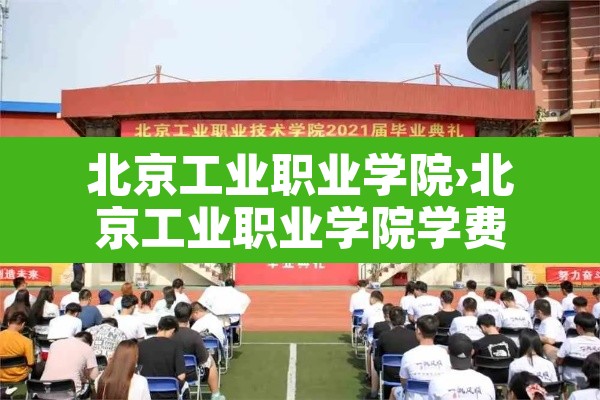北京工业职业学院›北京工业职业学院学费 北京工业职业学院›北京工业职业学院学费