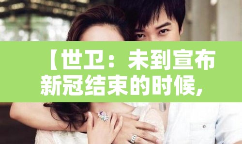 【世卫:未到宣布新冠结束的时候,世卫 新冠结束】 【世卫:未到宣布新冠结束的时候,世卫 新冠结束】