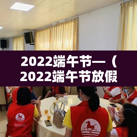 2022端午节—(2022端午节放假放几天) 2022端午节—(2022端午节放假放几天)