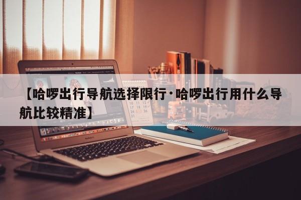 【哈啰出行导航选择限行·哈啰出行用什么导航比较精准】