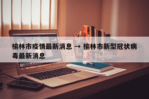 榆林市疫情最新消息 → 榆林市新型冠状病毒最新消息