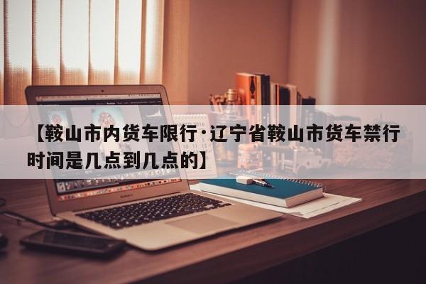 【鞍山市内货车限行·辽宁省鞍山市货车禁行时间是几点到几点的】