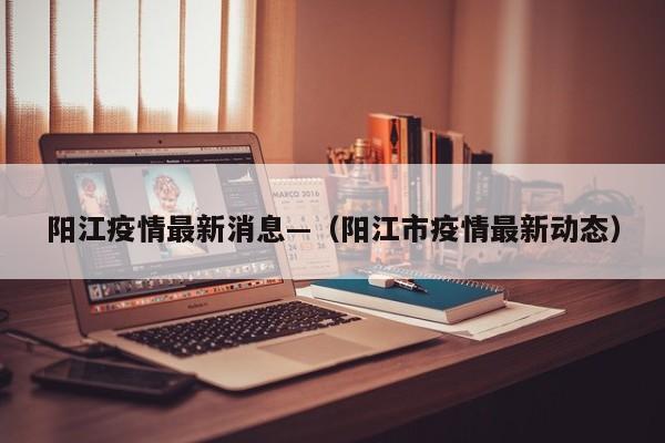 阳江疫情最新消息—（阳江市疫情最新动态）