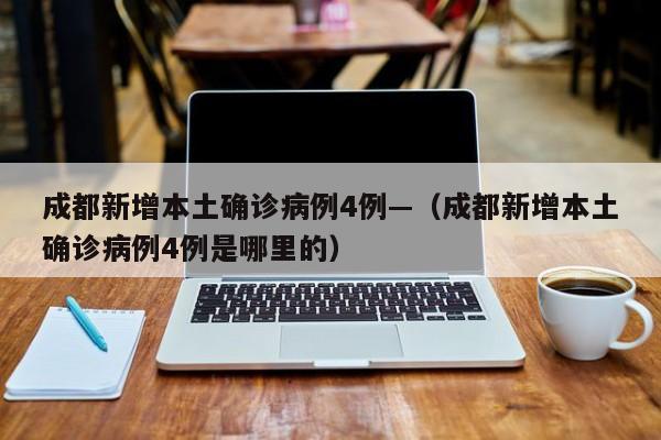 成都新增本土确诊病例4例—（成都新增本土确诊病例4例是哪里的）