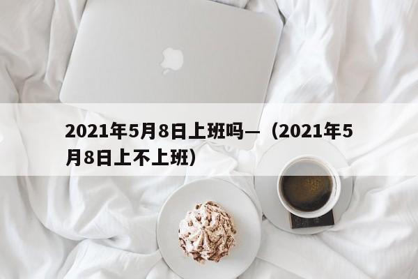 2021年5月8日上班吗—（2021年5月8日上不上班）
