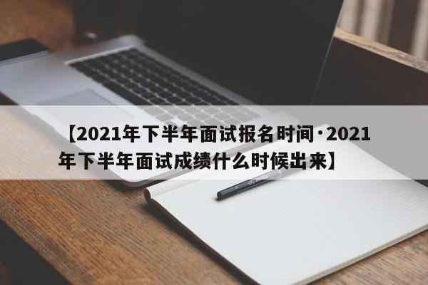 【2021年下半年面试报名时间·2021年下半年面试成绩什么时候出来】