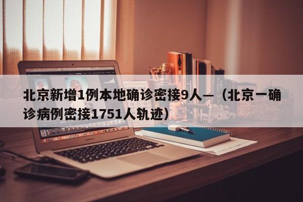 北京新增1例本地确诊密接9人—（北京一确诊病例密接1751人轨迹）