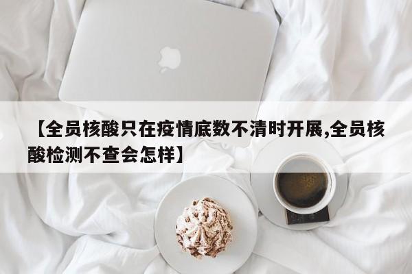 【全员核酸只在疫情底数不清时开展,全员核酸检测不查会怎样】