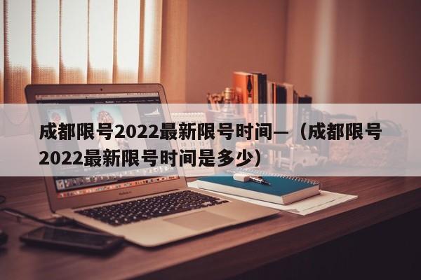成都限号2022最新限号时间—(成都限号2022最新限号时间是多少)