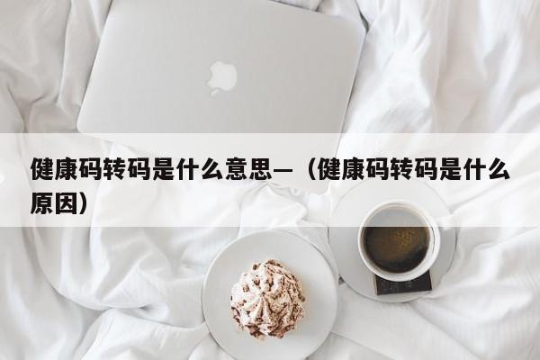 健康码转码是什么意思—（健康码转码是什么原因）