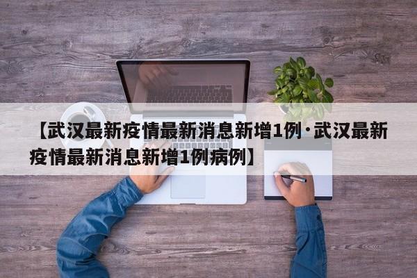 【武汉最新疫情最新消息新增1例·武汉最新疫情最新消息新增1例病例】