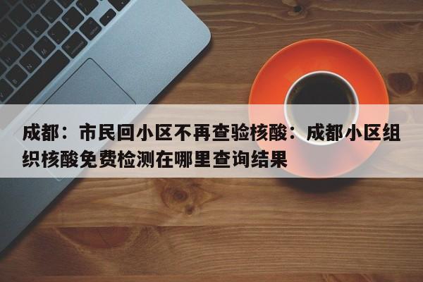 成都：市民回小区不再查验核酸：成都小区组织核酸免费检测在哪里查询结果