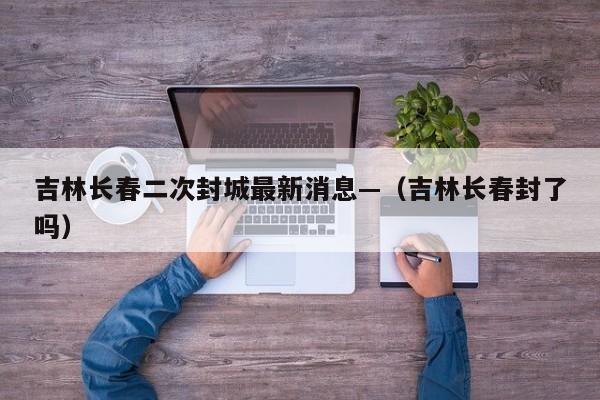 吉林长春二次封城最新消息—（吉林长春封了吗）