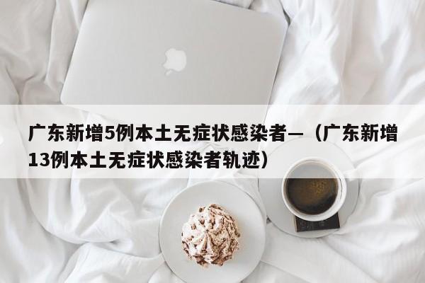 广东新增5例本土无症状感染者—（广东新增13例本土无症状感染者轨迹）