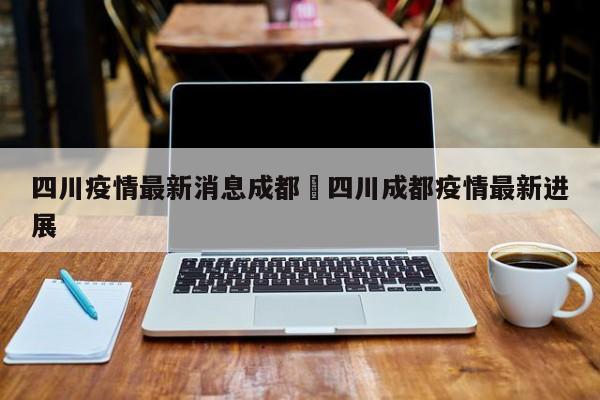 四川疫情最新消息成都›四川成都疫情最新进展