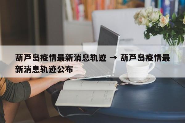 葫芦岛疫情最新消息轨迹 → 葫芦岛疫情最新消息轨迹公布