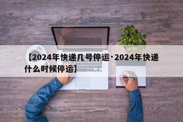 【2024年快递几号停运·2024年快递什么时候停运】