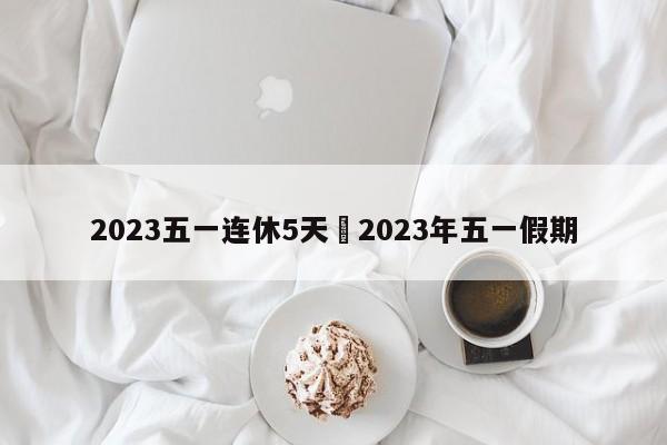 2023五一连休5天›2023年五一假期