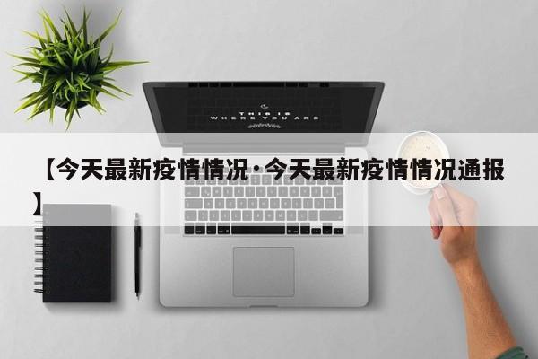 【今天最新疫情情况·今天最新疫情情况通报】