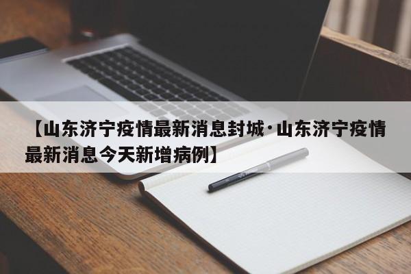【山东济宁疫情最新消息封城·山东济宁疫情最新消息今天新增病例】